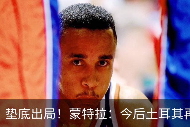 垫底出局！蒙特拉：今后土耳其再进世界杯绝对不用再等24年