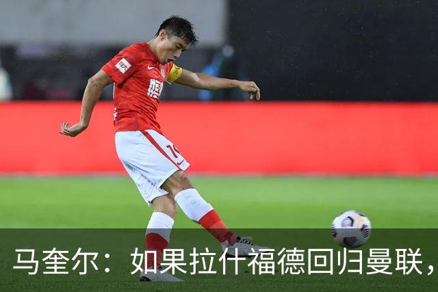 马奎尔：如果拉什福德回归曼联，我当然会张开双臂欢迎